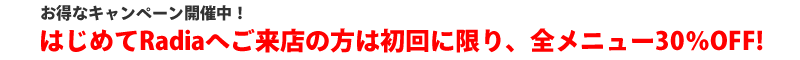 はじめてRadiaへご来店の方は初回に限り全メニュー30％OFF!